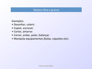 Motora!ﬁna!e!grossa!
Exemplos:!!
•!Desenhar,!colorir.!
•!Copiar,!escrever.!
•!Cortar,!amarrar.!
•!Correr,!andar,!pular,!balançar.!
•!Manipula!equipamentos!(bolas,!raquetes!etc).!
!!
!
Ta#ane&Cris#na&Ribeiro&
 