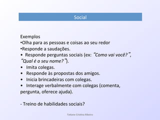 Social!
Exemplos!
• Olha!para!as!pessoas!e!coisas!ao!seu!redor!
• Responde!a!saudações.!
•!!Responde!perguntas!sociais!(ex:! Como*vai*você? ,!
Qual*é*o*seu*nome? ).!
•!!!Imita!colegas.!
•!!!Responde!às!propostas!dos!amigos.!
•!!!Inicia!brincadeiras!com!colegas.!
•!!!Interage!verbalmente!com!colegas!(comenta,!
pergunta,!oferece!ajuda).!
!
Q!Treino!de!habilidades!sociais?!
!!
! Ta#ane&Cris#na&Ribeiro&
 