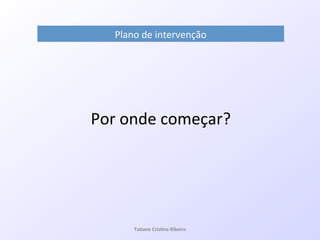 Plano!de!intervenção!
!
!
Por!onde!começar?!
Ta#ane&Cris#na&Ribeiro&
 
