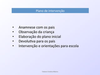 Plano!de!intervenção!
•  Anamnese!com!os!pais!
•  Observação!da!criança!
•  Elaboração!do!plano!inicial!
•  Devolu7va!para!os!pais!
•  Intervenção!e!orientações!para!escola!
Ta#ane&Cris#na&Ribeiro&
 