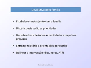 Ta#ane&Cris#na&Ribeiro&
Devolu7va!para!familia!
•  Estabelecer!metas!junto!com!a!familia!
!
•  Discu7r!quais!serão!as!prioridades!!
!
•  Dar!o!feedback!de!todas!as!habilidades!e!depois!os!
prejuizos!
•  Entregar!relatório!e!orientações!por!escrito!
!
•  Delinear!a!intervenção!(dias,!horas,!AT?)!
 