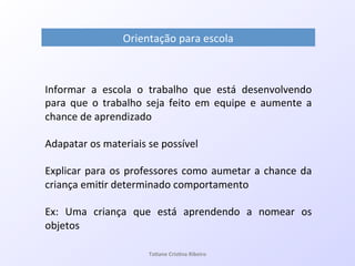 Orientação!para!escola!
Informar! a! escola! o! trabalho! que! está! desenvolvendo!
para! que! o! trabalho! seja! feito! em! equipe! e! aumente! a!
chance!de!aprendizado!!
!
Adapatar!os!materiais!se!possível!
!
Explicar!para!os!professores!como!aumetar!a!chance!da!
criança!emi7r!determinado!comportamento!
!
Ex:! Uma! criança! que! está! aprendendo! a! nomear! os!
objetos!
Ta#ane&Cris#na&Ribeiro&
 