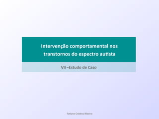 VII&–Estudo&de&Caso&
!Intervenção&comportamental&nos&
&transtornos&do&espectro&au#sta&
Ta#ane&Cris#na&Ribeiro&
 