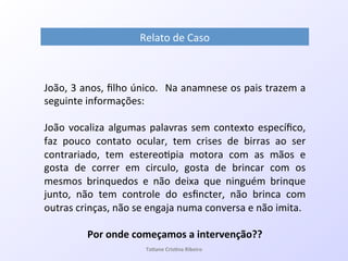 Relato!de!Caso!
João,!3!anos,!ﬁlho!único.!!Na!anamnese!os!pais!trazem!a!
seguinte!informações:!
!
João!vocaliza!algumas!palavras!sem!contexto!especíﬁco,!
faz! pouco! contato! ocular,! tem! crises! de! birras! ao! ser!
contrariado,! tem! estereo7pia! motora! com! as! mãos! e!
gosta! de! correr! em! circulo,! gosta! de! brincar! com! os!
mesmos! brinquedos! e! não! deixa! que! ninguém! brinque!
junto,! não! tem! controle! do! esﬁncter,! não! brinca! com!
outras!crinças,!não!se!engaja!numa!conversa!e!não!imita.!
!
Por&onde&começamos&a&intervenção??&
! Ta#ane&Cris#na&Ribeiro&
 