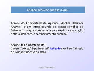 Análise! do! Comportamento! Aplicada! (Applied! Behavior!
Analyses)! é! um! termo! advindo! do! campo! cienVﬁco! do!
Behaviorismo,!que!observa,!analisa!e!explica!a!associação!
entre!o!ambiente,!o!comportamento!humano.!
!
!
Análise!do!Comportamento:!!
Campo!Teórico/!Experimental/!Aplicado!(!Análise!Aplicada!
do!Comportamento!ou!ABA)!
!
Applied!Behavior!Analyses!(ABA)&
Ta#ane&Cris#na&Ribeiro&
 