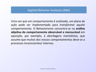 Uma!vez!que!um!comportamento!é!analisado,!um!plano!de!
ação! pode! ser! implementado! para! transformar! aquele!
comportamento.!O!Behaviorismo!concentraQse!na!análise&
obje#va&do&comportamento&observável&e&mensurável&em!
oposição,! por! exemplo,! à! abordagens! mentalistas,! que!
assume!que!muitos!dos!nossos!comportamentos!deveQse!a!
processos!inconscientes/!internos.!
Applied!Behavior!Analyses!(ABA)&
Ta#ane&Cris#na&Ribeiro&
 