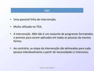 ABA!
•  Uma!possível!linha!de!intervenção;!
•  Muito!u7lizada!no!TEA;!!
!
•  A!intervenção!!ABA!não!é!um!conjunto!de!programas!formatados!
e!prontos!para!serem!aplicados!em!todas!as!pessoas!da!mesma!
forma;!
•  Ao!contrário,!as!etapa!da!intervenção!são!delineadas!para!cada!
pessoa!individualmente!a!par7r!de!necessidades!e!interesses;!
Ta#ane&Cris#na&Ribeiro&
 
