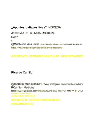 ¿Apuntes o diapositivas? INGRESA
ACADEMIA DE CIENCIAS MÉDICAS
Docz
c
@MultiMedic Academia https://www.facebook.com/MultiMedicAcademia
https://www.udocz.com/profile/rcarrillomedicina
ACCIDENTE CEREBROVASCULAR HEMORRÁGICO
Ricardo Carrillo
@rcarrillo.medicina https://www.instagram.com/rcarrillo.medicina
RCarrillo - Medicina
https://www.youtube.com/channel/UCAqmSSVsu-YUFMNHVF9_U1Q
ACADEMIA DE CIENCIAS MEDICAS
mśM MULTIMEDIC
ACCIDENTE CEREBROVASCULAR
HEMORRÁGICO
 