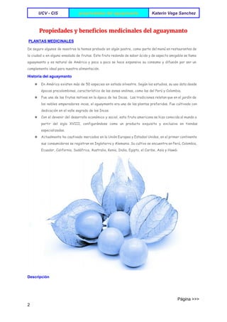  
UCV ­ CIS   propriedades del aguaymanto  Katerin Vega Sanchez 
 
Propiedades y beneficios medicinales del aguaymanto
 ​PLANTAS MEDICINALES 
De seguro algunos de nosotros la hemos probado en algún postre, como parte del menú en restaurantes de
la ciudad o en alguna ensalada de frutas. Este fruto redondo de sabor ácido y de aspecto amigable se llama
aguaymanto y es natural de América y poco a poco se hace expansivo su consumo y difusión por ser un
complemento ideal para nuestra alimentación.
Historia del aguaymanto 
★ En América existen más de 50 especies en estado silvestre. Según los estudios, su uso data desde
épocas precolombinas, característico de las zonas andinas, como las del Perú y Colombia.
★ Fue una de las frutas nativas en la época de los Incas. Las tradiciones relatan que en el jardín de
los nobles emperadores incas, el aguaymanto era una de las plantas preferidas. Fue cultivada con
dedicación en el valle sagrado de los Incas.
★ Con el devenir del desarrollo económico y social, esta fruta americana se hizo conocida al mundo a
partir del siglo XVIII, configurándose como un producto exquisito y exclusivo en tiendas
especializadas.
★ Actualmente ha cautivado mercados en la Unión Europea y Estados Unidos, en el primer continente
sus consumidores se registran en Inglaterra y Alemania. Su cultivo se encuentra en Perú, Colombia,
Ecuador, California, Sudáfrica, Australia, Kenia, India, Egipto, el Caribe, Asia y Hawái.
Descripción 
                                                                                                                                 Página >>>
2 
 