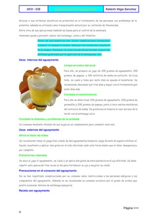  
UCV ­ CIS   propriedades del aguaymanto  Katerin Vega Sanchez 
 
Gracias a sus atributos diuréticos es primordial en el tratamiento de las personas con problemas de la
próstata; además es utilizada como tranquilizante natural por su contenido de flavonoides.
Entre otra de sus aplicaciones también es buena para el control de la amibiasis.
Asimismo ayuda a prevenir cáncer del estomago, colon y del intestino.
Otros de sus beneficios son: aliviar complicaciones bronquiales,
combatir el cansancio mental, disminuir los niveles del colesterol
en la sangre, favorecer la cicatrización de las heridas, reduce los
síntomas generados por la aparición de la menopausia, etc.
Usos  internos del aguaymanto 
Limpia el rostro del acné: 
Para ello, se prepara un jugo de 200 gramos de aguaymanto, 200
gramos de papaya, y 100 mililitros de sanky en extracto. Se licua
todo, se cuela y toma por siete días en ayunas al levantarse. Se
recomienda descansar por tres días y seguir con el tratamiento por
siete días más.
Combate el estreñimiento: 
Para ello se debe licuar 200 gramos de aguaymanto, 200 gramos de
granadilla y 200 gramos de papaya junto a cinco vasitos medidores
del extracto de sanky. De preferencia tomarlo al caer las seis de la
tarde con el estomago vacio.
Combate la diabetes y problemas de la próstata: 
Su consumo mediante infusión de sus hojas es un complemento para combatir este mal.
Usos  externos del aguaymanto 
Alivia el dolor de oídos 
Se recomienda tomar el juego bien colado de dos aguaymantos maduros, luego de esto se sugiere entibiar el
líquido resultante y aplicar dos gotas en el oído afectado cada ocho horas hasta que el dolor desaparezca
por completo.
Previene las cataratas 
Se saca el jugo al aguaymanto, se cuela y se aplica dos gotas de esta sustancia en el ojo afectado. Se debe
repetir esta operación tres veces al día para fortalecer su ojo y mejorar su visión.
Precauciones en el consumo del aguaymanto 
No se han registrado complicaciones por su consumo salvo restricciones a las personas alérgicas a los
compuestos del aguaymanto. Además no se recomienda su consumo excesivo por el grado de acidez que
podría ocasionar dolores de estómago pasajeros.
Receta con aguaymanto 
                                                                                                                                 Página >>>
4 
 