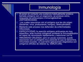 Inmunología
 Al poner en contacto una sustancia habitualmente proteica
    llamada antígeno con un organismo, se produce como,
    respuesta los anticuerpos o inmunoglobulinas
    (ANTIGENICIDAD)
    Los cuales reaccionan con el antígeno que les dio origen
    (bacterias, virus, protozoarios, hongos), destruyéndolos.
   Mediante este proceso nos defienden de enfermedades
    infecciosas.
   ESPECIFICIDAD; la reacción antígeno anticuerpo es muy
    especifica, ante muchos antígenos similares la inmunoglobulina
    es capaz de reconocerlo rápidamente y reaccionar con el.
   INMUNIDAD CRUZADA; pero en pocas ocasiones, puede
    reaccionar con un antígeno muy parecido lo que se denomina,
    inmunidad cruzada. La cual tiene aplicaciones diagnóstica con
    antígenos difíciles de obtener ej, VDRLR sífilis.
 