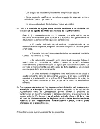 - Que el agua se necesita especialmente en épocas de sequía.

        - No se pretende modificar el caudal en su conjunto, sino sólo sobre el
        manantial Collado I y Collado II.

        - No se necesitan obras de derivación, ya que ya existen.

4.- Que la Comisaría de Aguas emite informe favorable a la solicitud con
    fecha de 20 de agosto de 2008 y con número de registro 08/0892.

      Dice: (…) consecuentemente con lo anterior, por esta unidad no se
      encuentra inconveniente para acceder a lo solicitado incluyendo entre las
      cláusulas de la concesión las siguientes concesiones:

               - El caudal solicitado tendrá carácter complementario de las
      restantes fuentes captadas, sin poder derivar en conjunto un caudal superior
      a 126 l/seg.

               - El caudal máximo instantáneo de derivación desde el manantial
      Collado I no superará 50 l/seg.

               - Se caducará la inscripción en lo referente al manantial Collado II
      abandonado por contaminación, debiendo anular la captación existente
      sobre el mismo y dejando discurrir las aguas por sus cauces naturales. De
      preverse el mantenimiento para otros usos de dicha captación, se solicitará
      permiso para dicho aprovechamiento.

                 - En todo momento se respetará como remanente en el cauce el
      caudal suficiente para las concesiones vigentes, o en caso contrario se
      atenderá a lo establecido en el artículo 60.2 Texto Refundido de la Ley de
      Aguas, así como mantener en los cauces de la zona los ecosistemas
      fluviales.

5.- Que somos afectados por los soplaos o hundimientos del terreno en el
    municipio de Camargo. La Resolución que al respecto de la petición del
    Ayuntamiento emita la Confederación puede afectar al problema de
    hundimientos en nuestro municipio y, consecuentemente, al agrietamiento de
    nuestra vivienda. Por lo cual, y en virtud del artículo número 31 de la Ley
    30/1992, de 26 de noviembre de Régimen Jurídico de las Administraciones
    Públicas y del Procedimiento Administrativo Común, somos parte
    interesada en el procedimiento.



Ante estos hechos, queremos presentar las siguientes




                                                                    Página 2 de 5
 