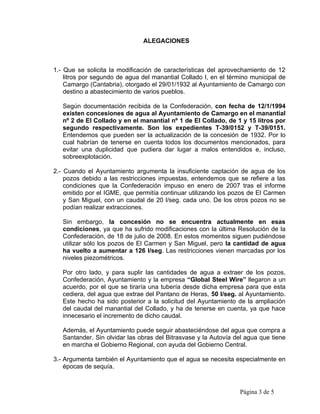ALEGACIONES



1.- Que se solicita la modificación de características del aprovechamiento de 12
    litros por segundo de agua del manantial Collado I, en el término municipal de
    Camargo (Cantabria), otorgado el 29/01/1932 al Ayuntamiento de Camargo con
    destino a abastecimiento de varios pueblos.

   Según documentación recibida de la Confederación, con fecha de 12/1/1994
   existen concesiones de agua al Ayuntamiento de Camargo en el manantial
   nº 2 de El Collado y en el manantial nº 1 de El Collado, de 1 y 15 litros por
   segundo respectivamente. Son los expedientes T-39/0152 y T-39/0151.
   Entendemos que pueden ser la actualización de la concesión de 1932. Por lo
   cual habrían de tenerse en cuenta todos los documentos mencionados, para
   evitar una duplicidad que pudiera dar lugar a malos entendidos e, incluso,
   sobreexplotación.

2.- Cuando el Ayuntamiento argumenta la insuficiente captación de agua de los
    pozos debido a las restricciones impuestas, entendemos que se refiere a las
    condiciones que la Confederación impuso en enero de 2007 tras el informe
    emitido por el IGME, que permitía continuar utilizando los pozos de El Carmen
    y San Miguel, con un caudal de 20 l/seg. cada uno. De los otros pozos no se
    podían realizar extracciones.

   Sin embargo, la concesión no se encuentra actualmente en esas
   condiciones, ya que ha sufrido modificaciones con la última Resolución de la
   Confederación, de 18 de julio de 2008. En estos momentos siguen pudiéndose
   utilizar sólo los pozos de El Carmen y San Miguel, pero la cantidad de agua
   ha vuelto a aumentar a 126 l/seg. Las restricciones vienen marcadas por los
   niveles piezométricos.

   Por otro lado, y para suplir las cantidades de agua a extraer de los pozos,
   Confederación, Ayuntamiento y la empresa “Global Steel Wire” llegaron a un
   acuerdo, por el que se tiraría una tubería desde dicha empresa para que esta
   cediera, del agua que extrae del Pantano de Heras, 50 l/seg. al Ayuntamiento.
   Este hecho ha sido posterior a la solicitud del Ayuntamiento de la ampliación
   del caudal del manantial del Collado, y ha de tenerse en cuenta, ya que hace
   innecesario el incremento de dicho caudal.

   Además, el Ayuntamiento puede seguir abasteciéndose del agua que compra a
   Santander. Sin olvidar las obras del Bitrasvase y la Autovía del agua que tiene
   en marcha el Gobierno Regional, con ayuda del Gobierno Central.

3.- Argumenta también el Ayuntamiento que el agua se necesita especialmente en
    épocas de sequía.



                                                                 Página 3 de 5
 