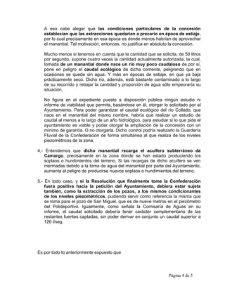 A eso cabe alegar que las condiciones particulares de la concesión
   establecían que las extracciones quedarían a precario en época de estiaje,
   por lo cual precisamente en esa época es donde menos habrían de aprovechar
   el manantial. Tal motivación, entonces, no justifica en absoluto la concesión.

   Mucho menos si tenemos en cuenta que la cantidad que se solicita, de 50 litros
   por segundo, supone cuatro veces la cantidad actualmente autorizada, la cual,
   tomada de un manantial donde nace un río muy poco caudaloso de por sí,
   pone en peligro el caudal ecológico de dicha corriente, peligrando que en
   ocasiones se quede sin agua. Y más en épocas de estiaje, en que ya baja
   prácticamente seco. Dicho río, además, está bastante contaminado a lo largo
   de su recorrido y rebajar la cantidad y proporción de agua sólo empeoraría su
   situación.

   No figura en el expediente puesto a disposición pública ningún estudio ni
   informe de viabilidad que permita, basándose en él, otorgar lo solicitado por el
   Ayuntamiento. Para poder garantizar el caudal ecológico del río Collado, que
   nace en el manantial del mismo nombre, habría que realizar un estudio de
   caudal al menos a lo largo de un año hidrológico, para estudiar si lo que pide el
   ayuntamiento es viable y poder otorgar la ampliación de la concesión con un
   mínimo de garantía. O no otorgarla. Dicho control podría realizarlo la Guardería
   Fluvial de la Confederación de forma simultánea al que realiza de los niveles
   piezométricos de la zona.

4.- Entendemos que dicho manantial recarga el acuífero subterráneo de
    Camargo, precisamente en la zona donde se han estado produciendo los
    soplaos o hundimientos del terreno. Si las recargas de dicho acuífero se ven
    mermadas debido a la toma de agua del manantial por parte del Ayuntamiento,
    aumenta el peligro de producirse nuevos soplaos o hundimientos del terreno.

5.- En todo caso, y si la Resolución que finalmente tome la Confederación
    fuera positiva hacia la petición del Ayuntamiento, debiera estar sujeta
    también, como la extracción de los pozos, a los mismos condicionantes
    de los niveles piezométricos, pudiendo servir como referencia la misma que
    se toma para el pozo de San Miguel, que es de nueve metros en el piezómetro
    del Polideportivo. Igualmente, como señala la Comisaría de Aguas en su
    informe, el caudal solicitado debería tener carácter complementario de las
    restantes fuentes captadas, sin poder derivar en conjunto un caudal superior a
    126 l/seg.




Es por todo lo anteriormente expuesto que




                                                                   Página 4 de 5
 