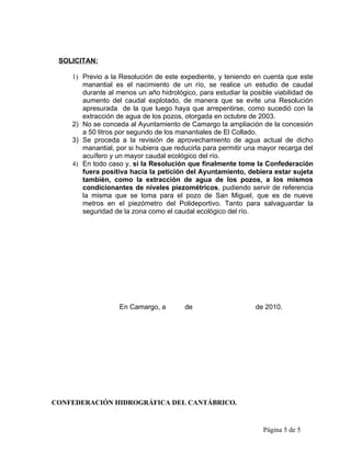 SOLICITAN:

    1) Previo a la Resolución de este expediente, y teniendo en cuenta que este
       manantial es el nacimiento de un río, se realice un estudio de caudal
       durante al menos un año hidrológico, para estudiar la posible viabilidad de
       aumento del caudal explotado, de manera que se evite una Resolución
       apresurada de la que luego haya que arrepentirse, como sucedió con la
       extracción de agua de los pozos, otorgada en octubre de 2003.
    2) No se conceda al Ayuntamiento de Camargo la ampliación de la concesión
       a 50 litros por segundo de los manantiales de El Collado.
    3) Se proceda a la revisión de aprovechamiento de agua actual de dicho
       manantial, por si hubiera que reducirla para permitir una mayor recarga del
       acuífero y un mayor caudal ecológico del río.
    4) En todo caso y, si la Resolución que finalmente tome la Confederación
       fuera positiva hacia la petición del Ayuntamiento, debiera estar sujeta
       también, como la extracción de agua de los pozos, a los mismos
       condicionantes de niveles piezométricos, pudiendo servir de referencia
       la misma que se toma para el pozo de San Miguel, que es de nueve
       metros en el piezómetro del Polideportivo. Tanto para salvaguardar la
       seguridad de la zona como el caudal ecológico del río.




                   En Camargo, a        de                     de 2010.




CONFEDERACIÓN HIDROGRÁFICA DEL CANTÁBRICO.


                                                                 Página 5 de 5
 