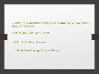 • MODULO: REPRESENTACIÓN SIMBÓLICA Y ANGULAR
DEL ENTORNO .
• CONTENIDO : ÁNGULOS .
• GRUPOS: Primer Semestre
• Profr. Juan Rodrigo Morales Torres
 