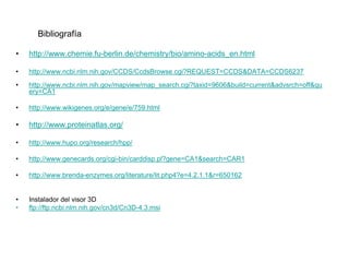 Bibliografía

•   http://www.chemie.fu-berlin.de/chemistry/bio/amino-acids_en.html

•   http://www.ncbi.nlm.nih.gov/CCDS/CcdsBrowse.cgi?REQUEST=CCDS&DATA=CCDS6237
•   http://www.ncbi.nlm.nih.gov/mapview/map_search.cgi?taxid=9606&build=current&advsrch=off&qu
    ery=CA1

•   http://www.wikigenes.org/e/gene/e/759.html

•   http://www.proteinatlas.org/

•   http://www.hupo.org/research/hpp/

•   http://www.genecards.org/cgi-bin/carddisp.pl?gene=CA1&search=CAR1

•   http://www.brenda-enzymes.org/literature/lit.php4?e=4.2.1.1&r=650162


•   Instalador del visor 3D
•   ftp://ftp.ncbi.nlm.nih.gov/cn3d/Cn3D-4.3.msi
 