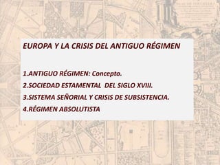 EUROPA Y LA CRISIS DEL ANTIGUO RÉGIMEN 
1.ANTIGUO RÉGIMEN: Concepto. 
2.SOCIEDAD ESTAMENTAL DEL SIGLO XVIII. 
3.SISTEMA SEÑORIAL Y CRISIS DE SUBSISTENCIA. 
4.RÉGIMEN ABSOLUTISTA 
 