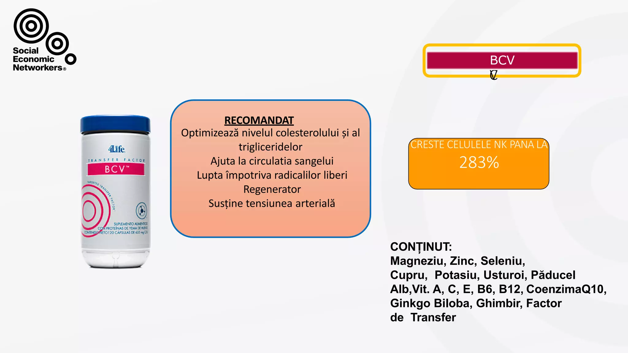 B
C
V
CRESTE CELULELE NK PANA LA
283%
RECOMANDAT
Optimizează nivelul colesterolului și al
trigliceridelor
Ajuta la circulatia sangelui
Lupta împotriva radicalilor liberi
Regenerator
Susține tensiunea arterială
CONȚINUT:
Magneziu, Zinc, Seleniu,
Cupru, Potasiu, Usturoi, Păducel
Alb,Vit. A, C, E, B6, B12, CoenzimaQ10,
Ginkgo Biloba, Ghimbir, Factor
de Transfer
 