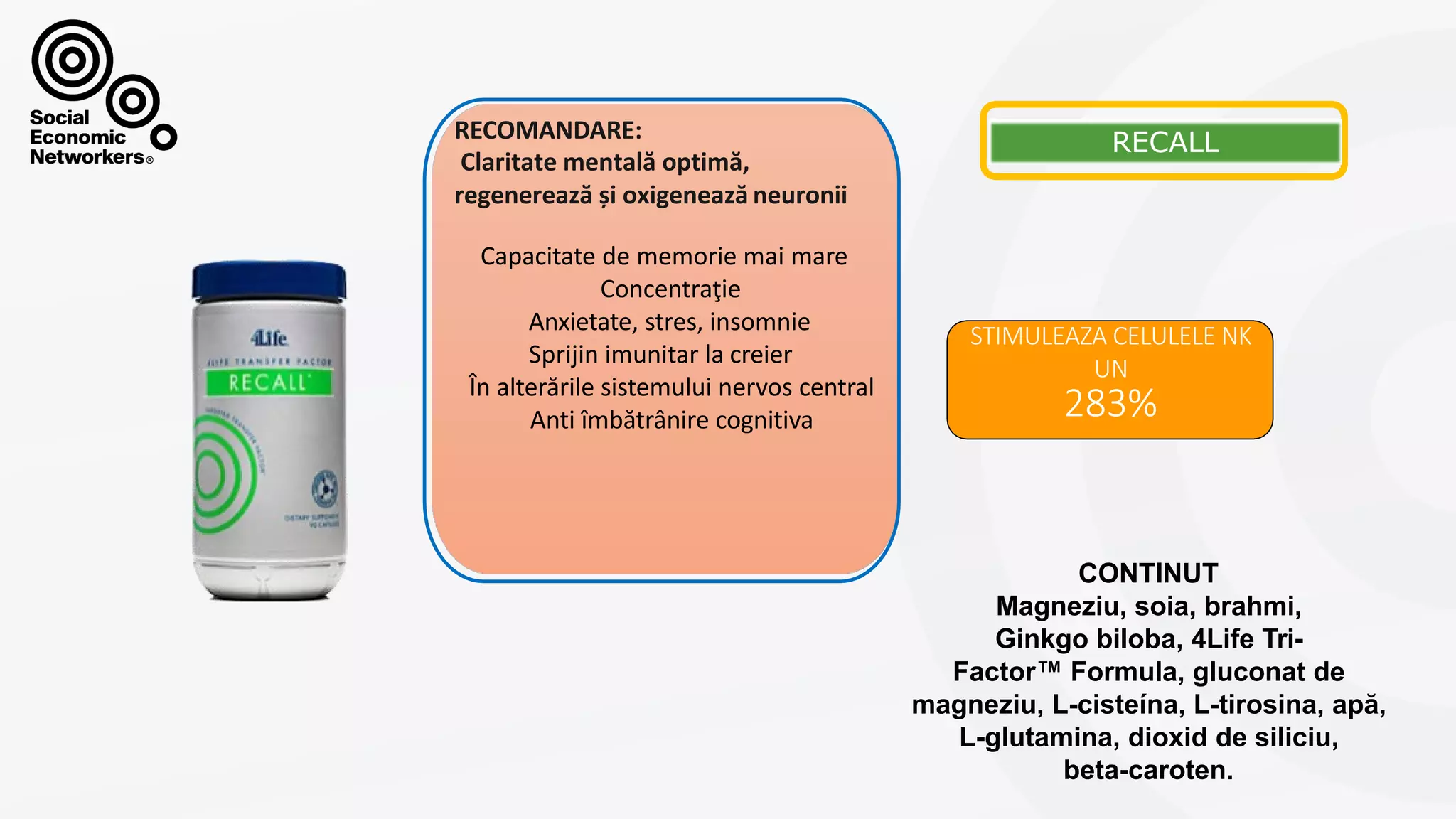 RECALL
STIMULEAZA CELULELE NK
UN
283%
Capacitate de memorie mai mare
Concentraţie
Anxietate, stres, insomnie
Sprijin imunitar la creier
În alterările sistemului nervos central
Anti îmbătrânire cognitiva
RECOMANDARE:
Claritate mentală optimă,
regenerează și oxigenează neuronii
CONTINUT
Magneziu, soia, brahmi,
Ginkgo biloba, 4Life Tri-
Factor™ Formula, gluconat de
magneziu, L-cisteína, L-tirosina, apă,
L-glutamina, dioxid de siliciu,
beta-caroten.
 