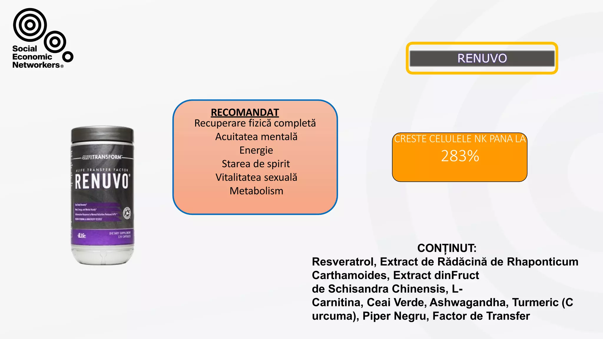RENUVO
CRESTE CELULELE NK PANA LA
283%
Recuperare fizică completă
Acuitatea mentală
Energie
Starea de spirit
Vitalitatea sexuală
Metabolism
RECOMANDAT
CONȚINUT:
Resveratrol, Extract de Rădăcină de Rhaponticum
Carthamoides, Extract dinFruct
de Schisandra Chinensis, L-
Carnitina, Ceai Verde, Ashwagandha, Turmeric (C
urcuma), Piper Negru, Factor de Transfer
 