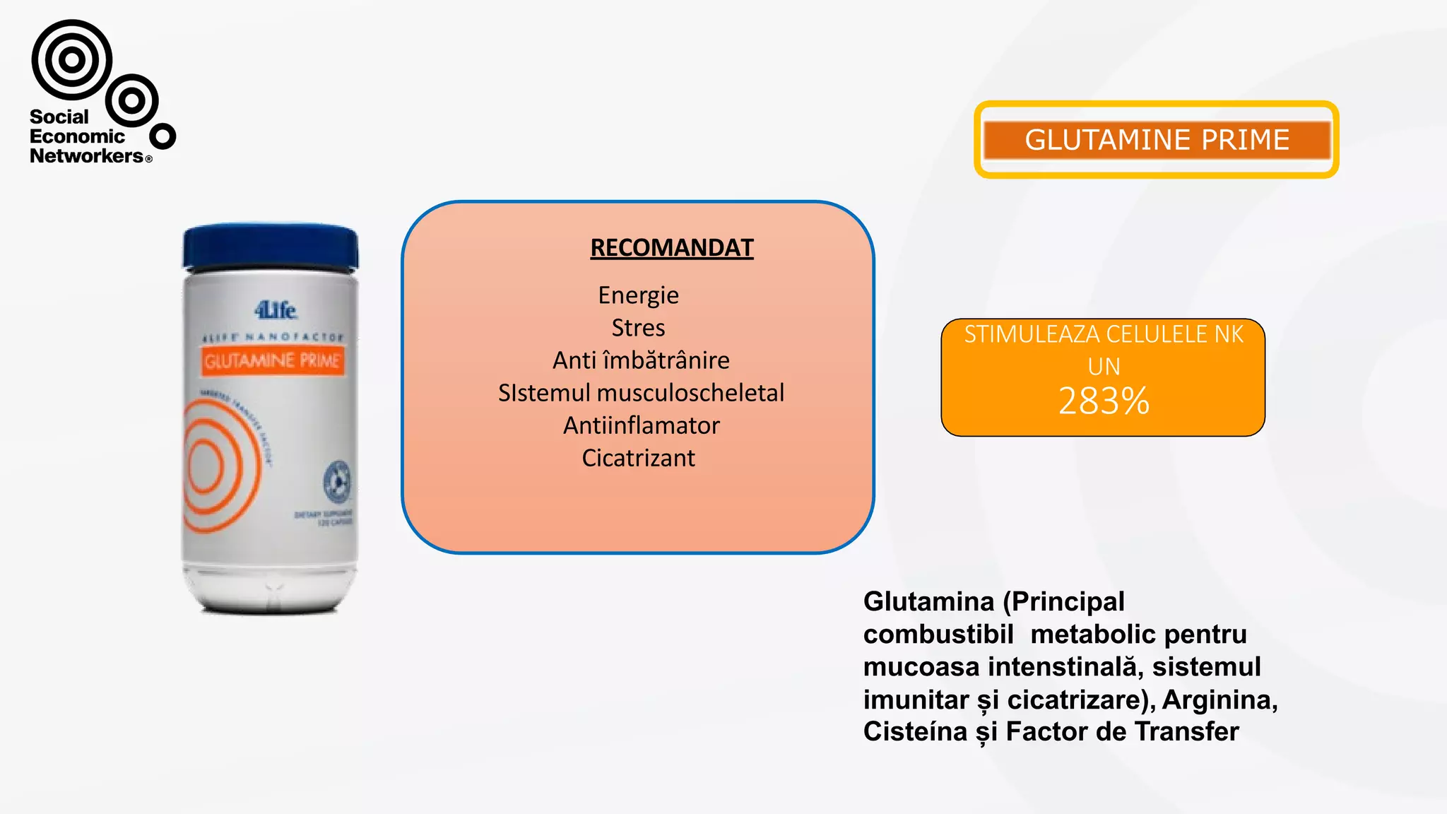 GLUTAMINEPRIME
STIMULEAZA CELULELE NK
UN
283%
Energie
Stres
Anti îmbătrânire
SIstemul musculoscheletal
Antiinflamator
Cicatrizant
RECOMANDAT
Glutamina (Principal
combustibil metabolic pentru
mucoasa intenstinală, sistemul
imunitar și cicatrizare), Arginina,
Cisteína și Factor de Transfer
 