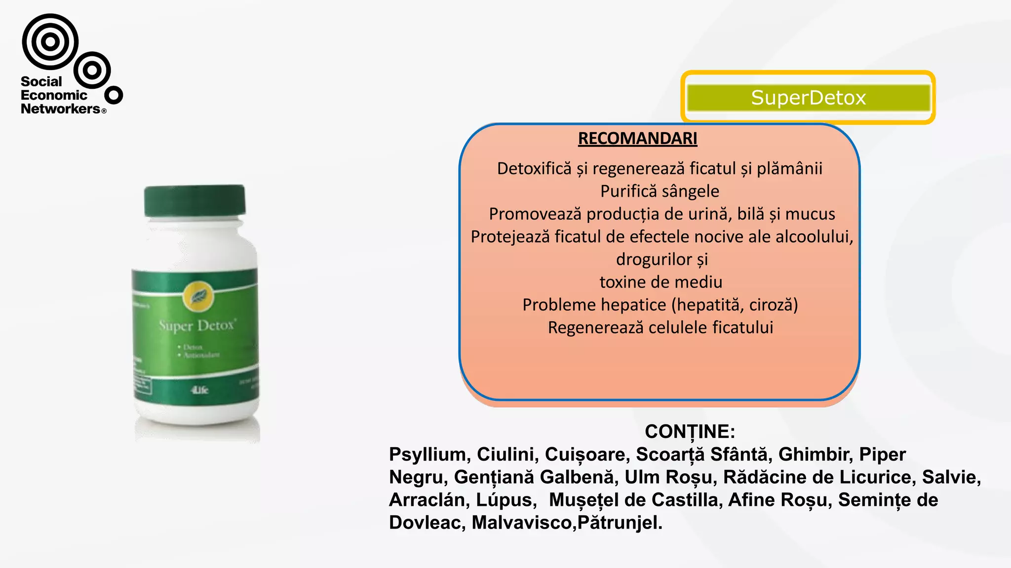 SUPERDETOX
RECOMANDARI
Detoxifică și regenerează ficatul și plămânii
Purifică sângele
Promovează producția de urină, bilă și mucus
Protejează ficatul de efectele nocive ale alcoolului,
drogurilor și
toxine de mediu
Probleme hepatice (hepatită, ciroză)
Regenerează celulele ficatului
CONȚINE:
Psyllium, Ciulini, Cuișoare, Scoarță Sfântă, Ghimbir, Piper
Negru, Gențiană Galbenă, Ulm Roșu, Rădăcine de Licurice, Salvie,
Arraclán, Lúpus, Mușețel de Castilla, Afine Roșu, Semințe de
Dovleac, Malvavisco,Pătrunjel.
 