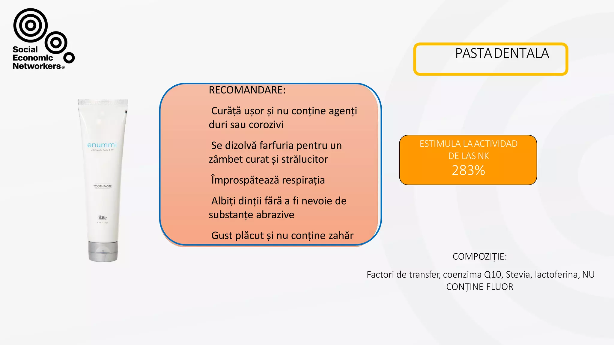 PASTADENTALA
ESTIMULA LAACTIVIDAD
DE LAS NK
283%
COMPOZIŢIE:
Factori de transfer, coenzima Q10, Stevia, lactoferina, NU
CONȚINE FLUOR
RECOMANDARE:
Curăță ușor și nu conține agenți
duri sau corozivi
Se dizolvă farfuria pentru un
zâmbet curat și strălucitor
Împrospătează respirația
Albiți dinții fără a fi nevoie de
substanțe abrazive
Gust plăcut și nu conține zahăr
 