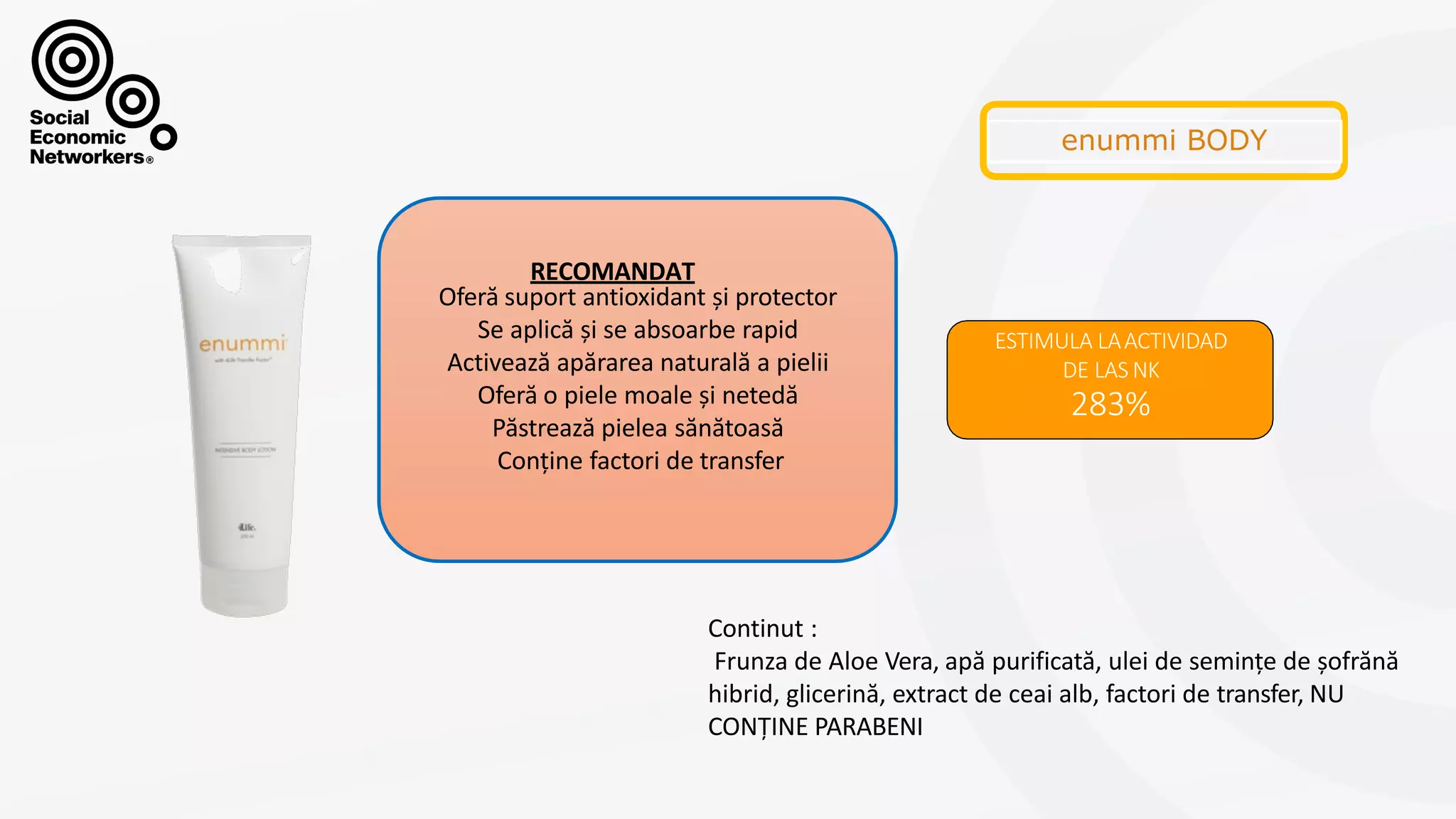 CREMACORPORAL
ESTIMULA LAACTIVIDAD
DE LAS NK
283%
Oferă suport antioxidant și protector
Se aplică și se absoarbe rapid
Activează apărarea naturală a pielii
Oferă o piele moale și netedă
Păstrează pielea sănătoasă
Conține factori de transfer
RECOMANDAT
Continut :
Frunza de Aloe Vera, apă purificată, ulei de semințe de șofrănă
hibrid, glicerină, extract de ceai alb, factori de transfer, NU
CONȚINE PARABENI
 