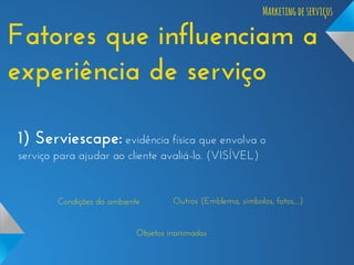 Marketing de serviços

Fatores que influenciam a
experiência de serviço
1) Serviescape: evidência física que envolva o
serviço para ajudar ao cliente avaliá-lo. (VISÍVEL)

Condições do ambiente

Outros (Emblema, símbolos, fotos,...)

Objetos inanimados

 