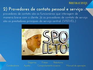 Marketing de serviços

2) Provedores de contato pessoal e serviço: os
provedores de contato são os funcionários que interagem de
maneira breve com o cliente. Já os provedores de contato de serviço
são os prestadores principais do serviço central. (VISÍVEL)

Condescência

Dispensa
Frieza
Robotismo
Apatia
Comportamento evasivo

Manual de operação

 