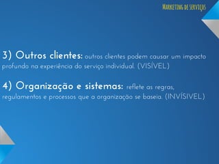 Marketing de serviços

3) Outros clientes: outros clientes podem causar um impacto
profundo na experiência do serviço individual. (VISÍVEL)

4) Organização e sistemas:

reflete as regras,
regulamentos e processos que a organização se baseia. (INVÍSIVEL)

 