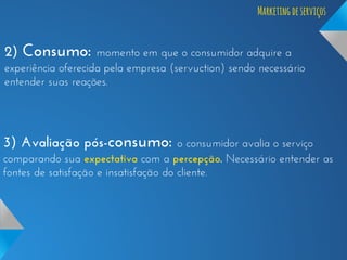 Marketing de serviços

2) Consumo: momento em que o consumidor adquire a
experiência oferecida pela empresa (servuction) sendo necessário
entender suas reações.

3) Avaliação pós-consumo: o consumidor avalia o serviço
comparando sua expectativa com a percepção. Necessário entender as
fontes de satisfação e insatisfação do cliente.

 