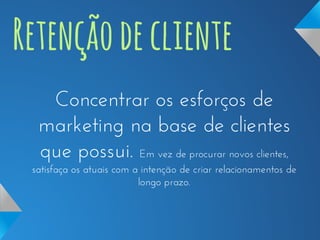Retenção de cliente
Concentrar os esforços de
marketing na base de clientes
que possui. Em vez de procurar novos clientes,
satisfaça os atuais com a intenção de criar relacionamentos de
longo prazo.

 
