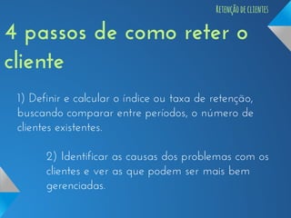 Retenção de clientes

4 passos de como reter o
cliente
1) Definir e calcular o índice ou taxa de retenção,
buscando comparar entre períodos, o número de
clientes existentes.
2) Identificar as causas dos problemas com os
clientes e ver as que podem ser mais bem
gerenciadas.

 