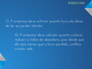 Retenção de clientes

3) A empresa deve estimar quanto lucro ela deixa
de ter ao perder clientes
4) A empresa deve calcular quanto custaria
reduzir o índice de abandono, pois desde que
ele seja menor que o lucro perdido, justifica
investir nele.

 