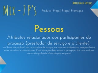 Mix - 7 P’s

Marketing de serviços
Produto | Preço | Praça | Promoção

Pessoas
Atributos relacionados aos participantes do
processo (prestador de serviço e o cliente).
As “horas da verdade” são os encontros de serviços, em que são estabelecidas relações diretas
entre servidores e consumidores. Estas situações determinam a percepção dos consumidores
acerca da qualidade oferecida pela empresa.

 