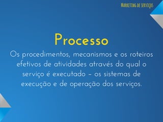 Marketing de serviços

Processo
Os procedimentos, mecanismos e os roteiros
efetivos de atividades através do qual o
serviço é executado – os sistemas de
execução e de operação dos serviços.

 