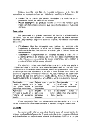 3
Existen, además, otro tipo de recursos empleados a la hora de
seleccionar los acontecimientos a ser relatados en una historia. Estos son:
Elipsis: Se da cuando, por ejemplo, un suceso que transcurre en un
periodo de un año, se narra en una oración.
Pausa descriptiva: Se produce cuando se detiene la narración para
incorporar elementos secundarios que expanden las acciones nucleares
del texto.
Personajes
Los personajes son quienes desarrollan los hechos o acontecimientos
del relato. Son los que realizan las acciones, por eso se llaman también
actantes. Los personajes se pueden clasificar según su importancia en diversas
categorías:
Principales: Son los personajes que realizan las acciones más
importantes y alrededor de ellos gira la historia.; desencadenan las
acciones de la obra; las provocan y también, por lo mismo, sufren las
consecuencias.
Secundarios: Complementan las acciones llevadas a cabo por el
personaje principal. Se encargan de ayudar o de obstaculizar la labor de
éste. Intervienen en acciones de menor importancia, pero matizan o
ayudan a la labor del personaje principal.
Por otro lado, existe una clasificación muy importante que ayuda a
comprender mejor el papel de cada uno de los personajes en una obra; esta
clasificación es la del nivel de los actantes, elaborada por Greimas. Para éste,
el personaje tiene vital importancia y, por eso, lo llama actante. En su teoría, los
clasificará según las acciones que realizan. Así, los personajes se clasificarán
en parejas de tres ejes semánticos: sujeto /objeto, destinador/destinatario y
ayudante/oponente. Si realizáramos un gráfico se vería de la siguiente manera:
Destinador: quien
desvía el objeto hacia
otra parte, hacia el
personaje destinatario.
Sujeto: quien origina las
acciones; es el
personaje más
importante.
Destinatario: el
beneficiario de las
acciones del destinador.
Ayudante: quien
favorece o ayuda en la
historia al personaje
sujeto.
Objeto: lo que el
personaje quiere
conseguir o teme
alcanzar.
Oponente: realiza y
obstaculiza al personaje
sujeto.
Estas tres parejas funcionan en constante relación dentro de la obra. A
veces, pueden cambiar de roles dentro de la historia, sin llegar a modificarla.
Contexto
La comprensión total de una obra literaria exige el conocimiento del
entorno en el cual ésta fue escrita. Al leerla, además de los recursos estilísticos
y de la estructura, es indispensable situarse en el contexto histórico, en el cual
 