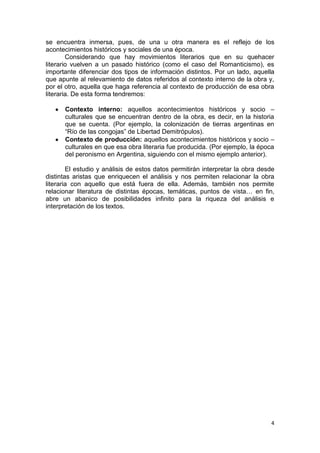 4
se encuentra inmersa, pues, de una u otra manera es el reflejo de los
acontecimientos históricos y sociales de una época.
Considerando que hay movimientos literarios que en su quehacer
literario vuelven a un pasado histórico (como el caso del Romanticismo), es
importante diferenciar dos tipos de información distintos. Por un lado, aquella
que apunte al relevamiento de datos referidos al contexto interno de la obra y,
por el otro, aquella que haga referencia al contexto de producción de esa obra
literaria. De esta forma tendremos:
Contexto interno: aquellos acontecimientos históricos y socio –
culturales que se encuentran dentro de la obra, es decir, en la historia
que se cuenta. (Por ejemplo, la colonización de tierras argentinas en
“Río de las congojas” de Libertad Demitrópulos).
Contexto de producción: aquellos acontecimientos históricos y socio –
culturales en que esa obra literaria fue producida. (Por ejemplo, la época
del peronismo en Argentina, siguiendo con el mismo ejemplo anterior).
El estudio y análisis de estos datos permitirán interpretar la obra desde
distintas aristas que enriquecen el análisis y nos permiten relacionar la obra
literaria con aquello que está fuera de ella. Además, también nos permite
relacionar literatura de distintas épocas, temáticas, puntos de vista… en fin,
abre un abanico de posibilidades infinito para la riqueza del análisis e
interpretación de los textos.
 