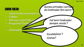 Roger Olivella
FARIA FALTA:
- Sensors de moviment o altres
- Cables
- Altaveu o pantalla o bomba d’aigua,etc.
- Programa (Software)
- …
- Ordinador
Quines entrades i sortides
de l’ordinador fem servir?
Cal tenir l’ordinador
sempre encès ?
Escalabilitat ?
Costos?
10
 