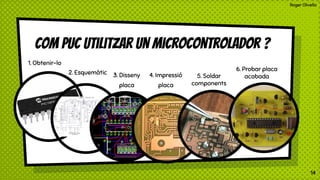 Roger Olivella
Com puc utilitzar un microcontrolador ?
1. Obtenir-lo
2. Esquemàtic 3. Disseny
placa
4. Impressió
placa
5. Soldar
components
6. Probar placa
acabada
14
 