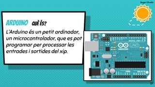 Roger Olivella
21
ARDUINO Què és?
L’Arduino és un petit ordinador,
un microcontrolador, que es pot
programar per processar les
entrades i sortides del xip.
21
 