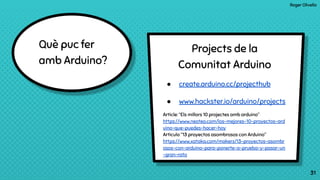 Roger Olivella
31
Què puc fer
amb Arduino?
31
Projects de la
Comunitat Arduino
● create.arduino.cc/projecthub
● www.hackster.io/arduino/projects
Article: “Els millors 10 projectes amb arduino”
https://www.neoteo.com/los-mejores-10-proyectos-ard
uino-que-puedes-hacer-hoy
Articulo “13 proyectos asombrosos con Arduino”
https://www.xataka.com/makers/13-proyectos-asombr
osos-con-arduino-para-ponerte-a-prueba-y-pasar-un
-gran-rato
 