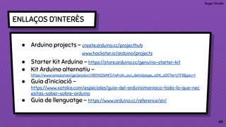 Roger Olivella
4949
ENLLAÇOS D’INTERÈS
● Arduino projects - create.arduino.cc/projecthub
www.hackster.io/arduino/projects
● Starter Kit Arduino - https://store.arduino.cc/genuino-starter-kit
● Kit Arduino alternatiu -
https://www.amazon.es/gp/product/B01I0Z6MFS/ref=oh_aui_detailpage_o04_s00?ie=UTF8&psc=1
● Guia d’iniciació -
https://www.xataka.com/especiales/guia-del-arduinomaniaco-todo-lo-que-nec
esitas-saber-sobre-arduino
● Guia de llenguatge - https://www.arduino.cc/reference/en/
 