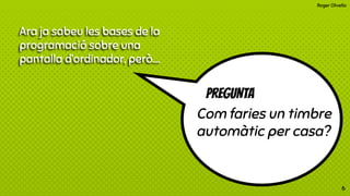 Roger Olivella
Ara ja sabeu les bases de la
programació sobre una
pantalla d’ordinador, però….
PREGUNTA
Com faries un timbre
automàtic per casa?
6
 