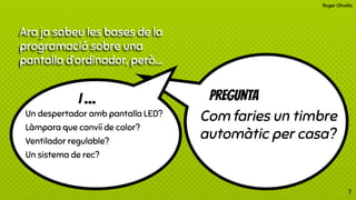 Roger Olivella
PREGUNTA
Com faries un timbre
automàtic per casa?
7
Un despertador amb pantalla LED?
Làmpara que canviï de color?
Ventilador regulable?
Un sistema de rec?
I …
Ara ja sabeu les bases de la
programació sobre una
pantalla d’ordinador, però….
 