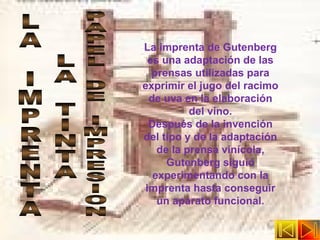 La imprenta de Gutenberg es una adaptación de las prensas utilizadas para exprimir el jugo del racimo de uva en la elaboración del vino. Después de la invención del tipo y de la adaptación de la prensa vinícola, Gutenberg siguió experimentando con la imprenta hasta conseguir un aparato funcional. LA IMPRENTA LA TINTA PAPEL DE IMPRESION 