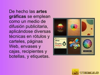 De hecho las  artes gráficas  se emplean como un medio de difusión publicitaria, aplicándose diversas técnicas en rótulos y carteles, páginas Web, envases y cajas, recipientes y botellas, y etiquetas.  