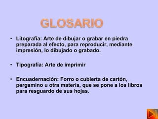 Litografía:  Arte de dibujar o grabar en piedra preparada al efecto, para reproducir, mediante impresión, lo dibujado o grabado. Tipografía: Arte de imprimir Encuadernación: Forro o cubierta de cartón, pergamino u otra materia, que se pone a los libros para resguardo de sus hojas. 